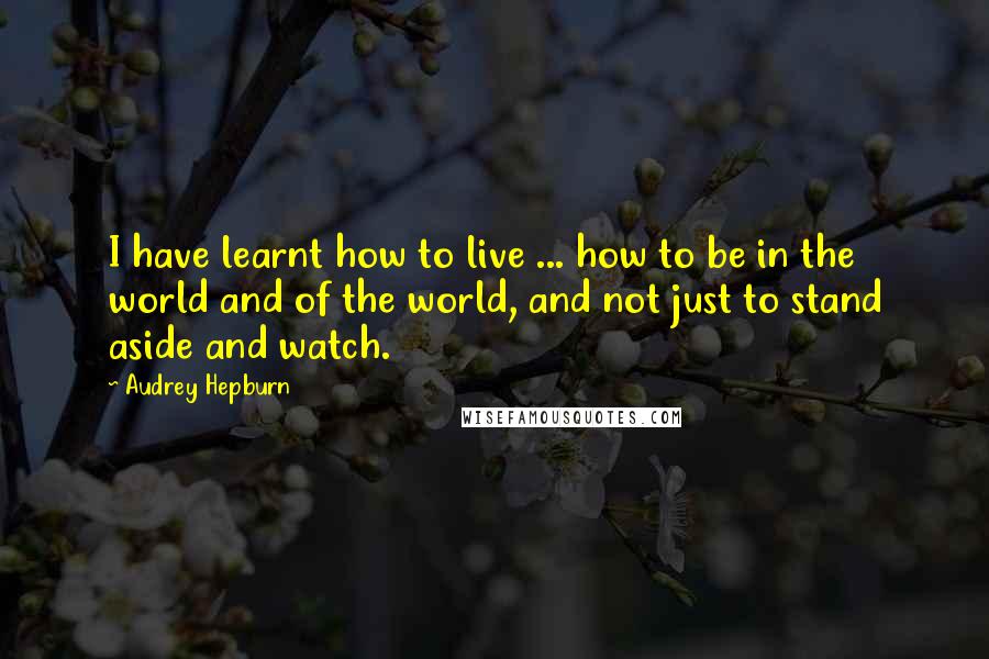 Audrey Hepburn Quotes: I have learnt how to live ... how to be in the world and of the world, and not just to stand aside and watch.