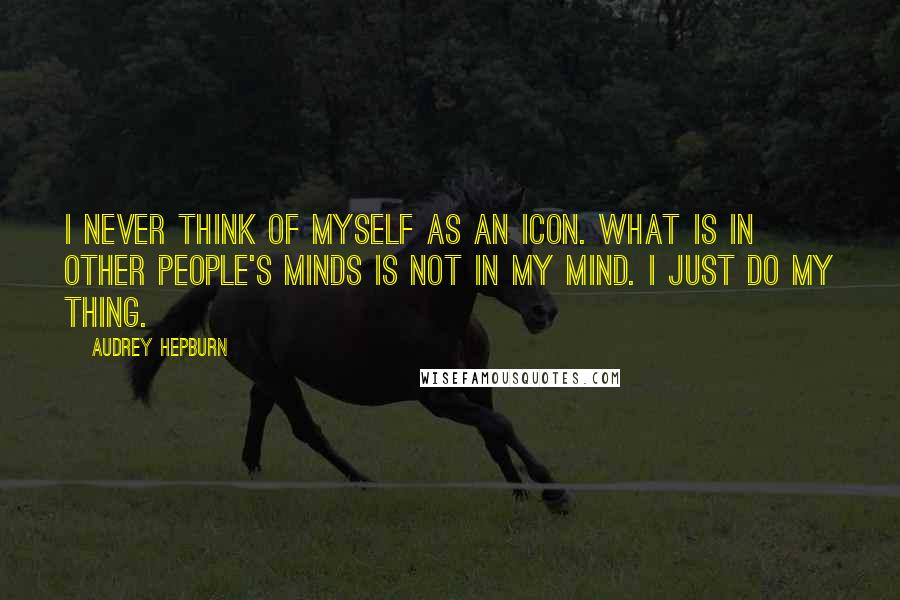 Audrey Hepburn Quotes: I never think of myself as an icon. What is in other people's minds is not in my mind. I just do my thing.