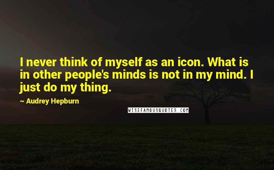 Audrey Hepburn Quotes: I never think of myself as an icon. What is in other people's minds is not in my mind. I just do my thing.