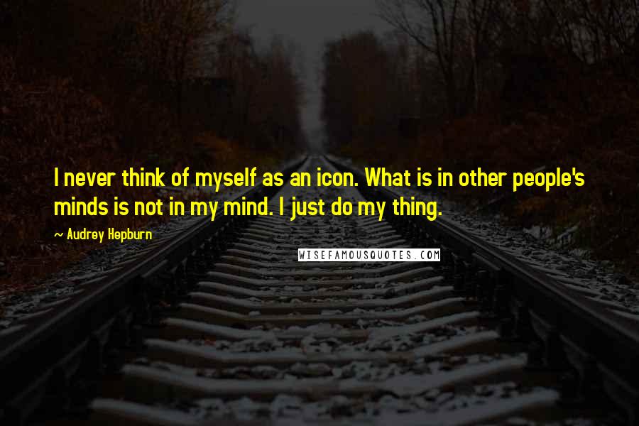 Audrey Hepburn Quotes: I never think of myself as an icon. What is in other people's minds is not in my mind. I just do my thing.