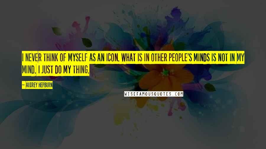 Audrey Hepburn Quotes: I never think of myself as an icon. What is in other people's minds is not in my mind. I just do my thing.