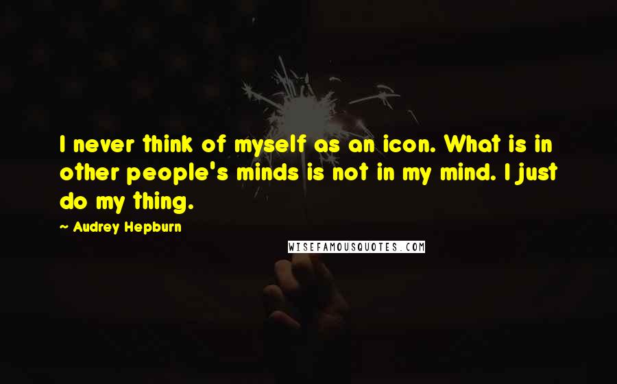 Audrey Hepburn Quotes: I never think of myself as an icon. What is in other people's minds is not in my mind. I just do my thing.