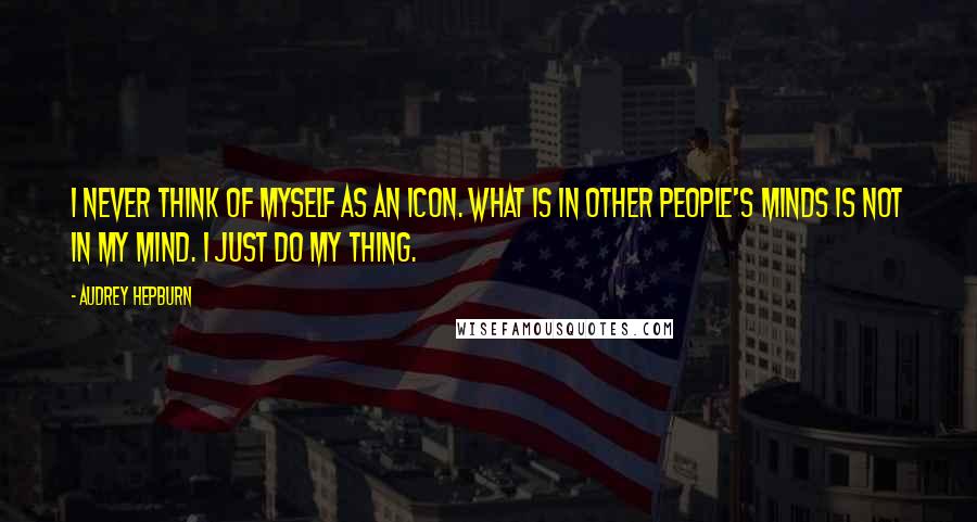 Audrey Hepburn Quotes: I never think of myself as an icon. What is in other people's minds is not in my mind. I just do my thing.