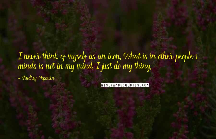Audrey Hepburn Quotes: I never think of myself as an icon. What is in other people's minds is not in my mind. I just do my thing.