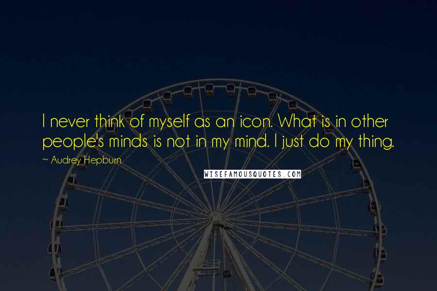 Audrey Hepburn Quotes: I never think of myself as an icon. What is in other people's minds is not in my mind. I just do my thing.