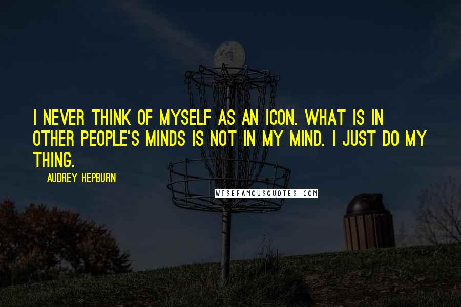 Audrey Hepburn Quotes: I never think of myself as an icon. What is in other people's minds is not in my mind. I just do my thing.