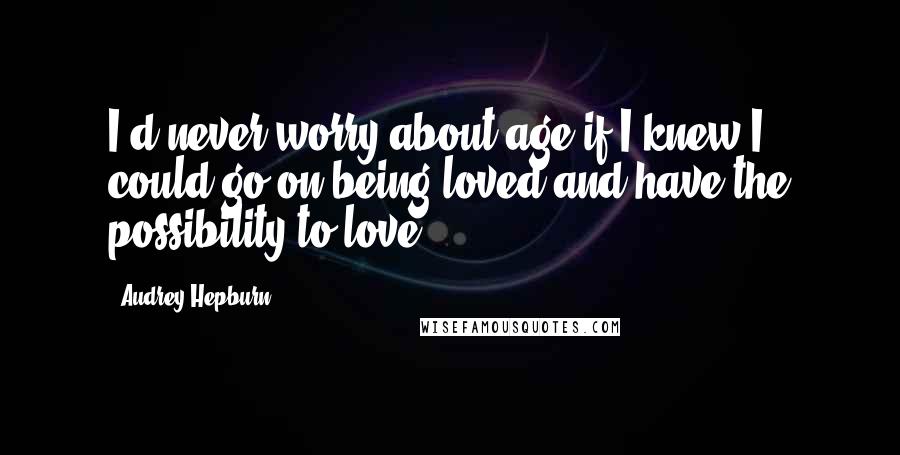 Audrey Hepburn Quotes: I'd never worry about age if I knew I could go on being loved and have the possibility to love.