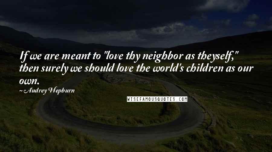 Audrey Hepburn Quotes: If we are meant to "love thy neighbor as theyself," then surely we should love the world's children as our own.