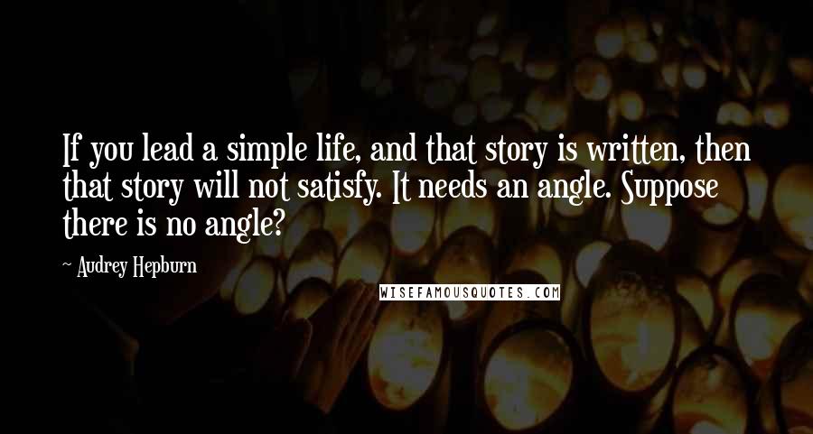 Audrey Hepburn Quotes: If you lead a simple life, and that story is written, then that story will not satisfy. It needs an angle. Suppose there is no angle?