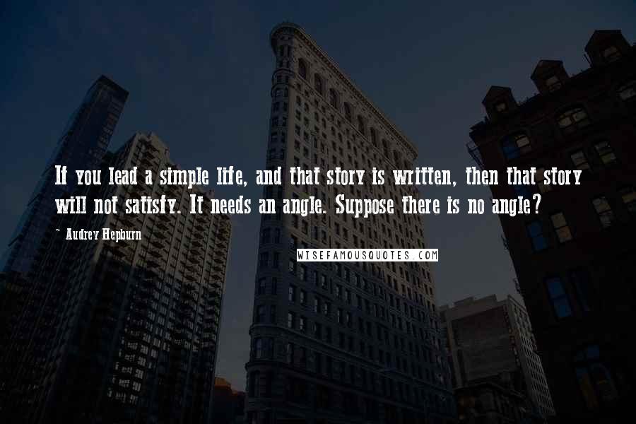 Audrey Hepburn Quotes: If you lead a simple life, and that story is written, then that story will not satisfy. It needs an angle. Suppose there is no angle?