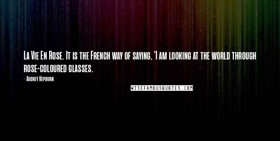 Audrey Hepburn Quotes: La Vie En Rose. It is the French way of saying, 'I am looking at the world through rose-coloured glasses.