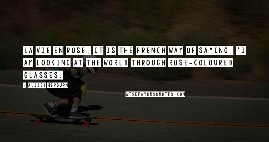 Audrey Hepburn Quotes: La Vie En Rose. It is the French way of saying, 'I am looking at the world through rose-coloured glasses.