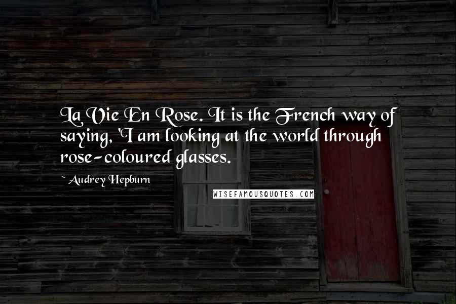 Audrey Hepburn Quotes: La Vie En Rose. It is the French way of saying, 'I am looking at the world through rose-coloured glasses.