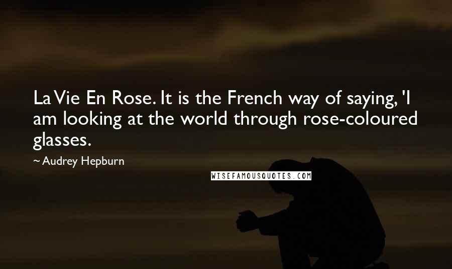 Audrey Hepburn Quotes: La Vie En Rose. It is the French way of saying, 'I am looking at the world through rose-coloured glasses.