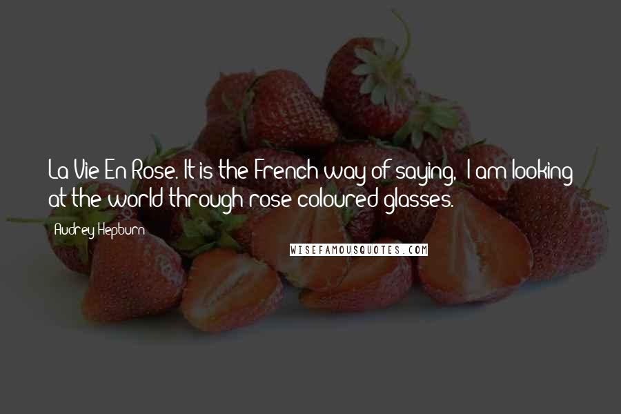 Audrey Hepburn Quotes: La Vie En Rose. It is the French way of saying, 'I am looking at the world through rose-coloured glasses.