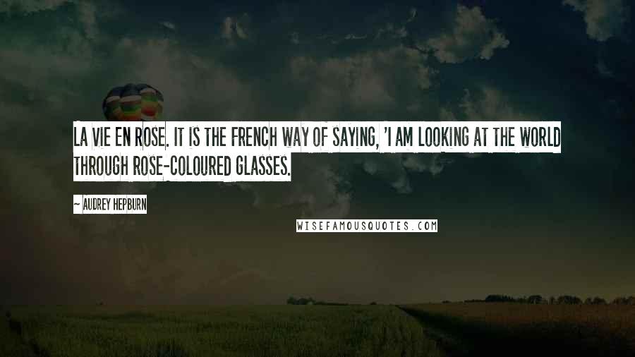 Audrey Hepburn Quotes: La Vie En Rose. It is the French way of saying, 'I am looking at the world through rose-coloured glasses.