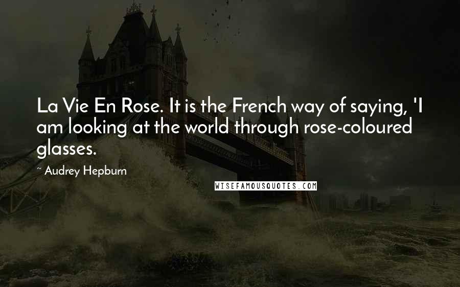 Audrey Hepburn Quotes: La Vie En Rose. It is the French way of saying, 'I am looking at the world through rose-coloured glasses.
