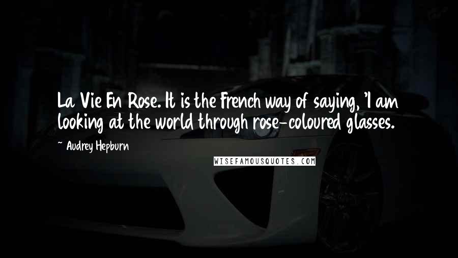 Audrey Hepburn Quotes: La Vie En Rose. It is the French way of saying, 'I am looking at the world through rose-coloured glasses.