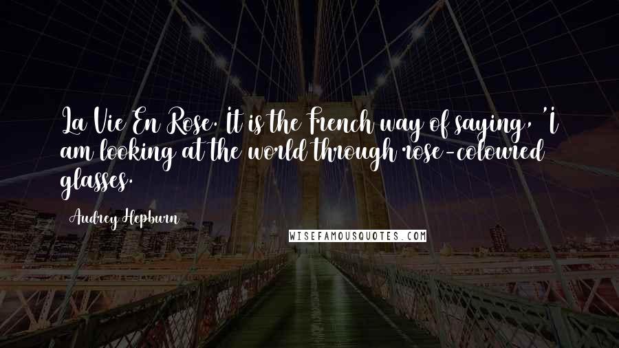 Audrey Hepburn Quotes: La Vie En Rose. It is the French way of saying, 'I am looking at the world through rose-coloured glasses.