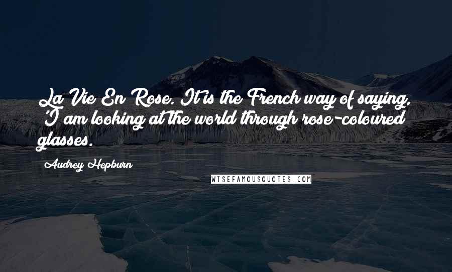 Audrey Hepburn Quotes: La Vie En Rose. It is the French way of saying, 'I am looking at the world through rose-coloured glasses.