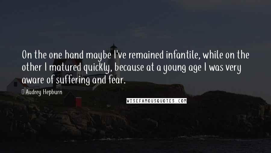 Audrey Hepburn Quotes: On the one hand maybe I've remained infantile, while on the other I matured quickly, because at a young age I was very aware of suffering and fear.