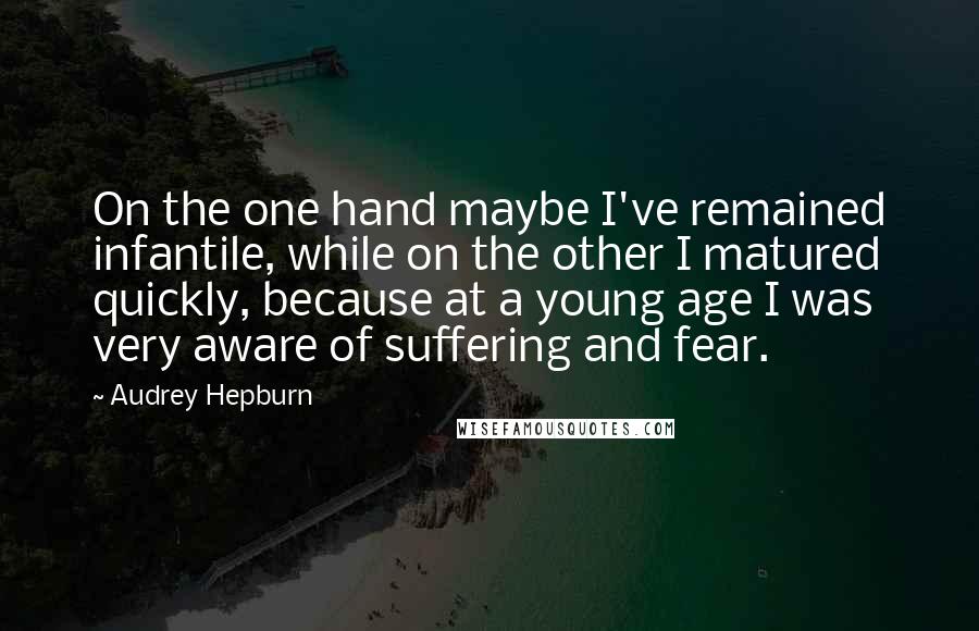 Audrey Hepburn Quotes: On the one hand maybe I've remained infantile, while on the other I matured quickly, because at a young age I was very aware of suffering and fear.