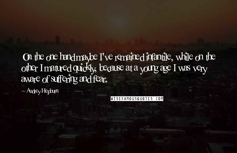 Audrey Hepburn Quotes: On the one hand maybe I've remained infantile, while on the other I matured quickly, because at a young age I was very aware of suffering and fear.