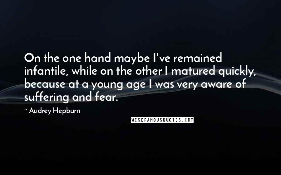 Audrey Hepburn Quotes: On the one hand maybe I've remained infantile, while on the other I matured quickly, because at a young age I was very aware of suffering and fear.