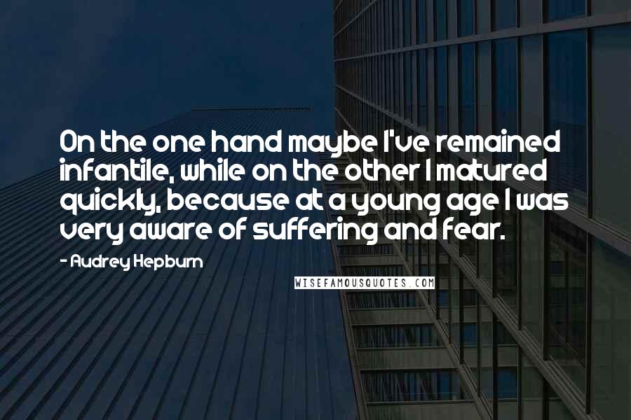 Audrey Hepburn Quotes: On the one hand maybe I've remained infantile, while on the other I matured quickly, because at a young age I was very aware of suffering and fear.