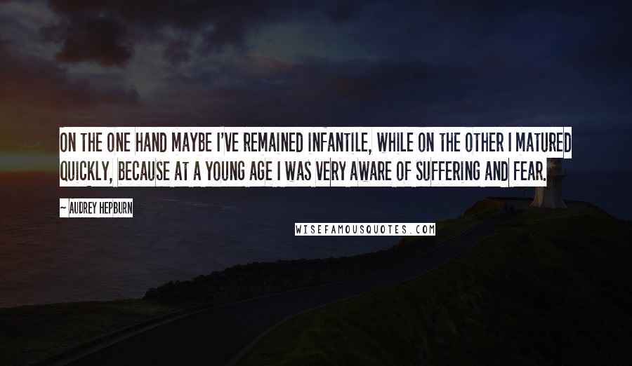 Audrey Hepburn Quotes: On the one hand maybe I've remained infantile, while on the other I matured quickly, because at a young age I was very aware of suffering and fear.