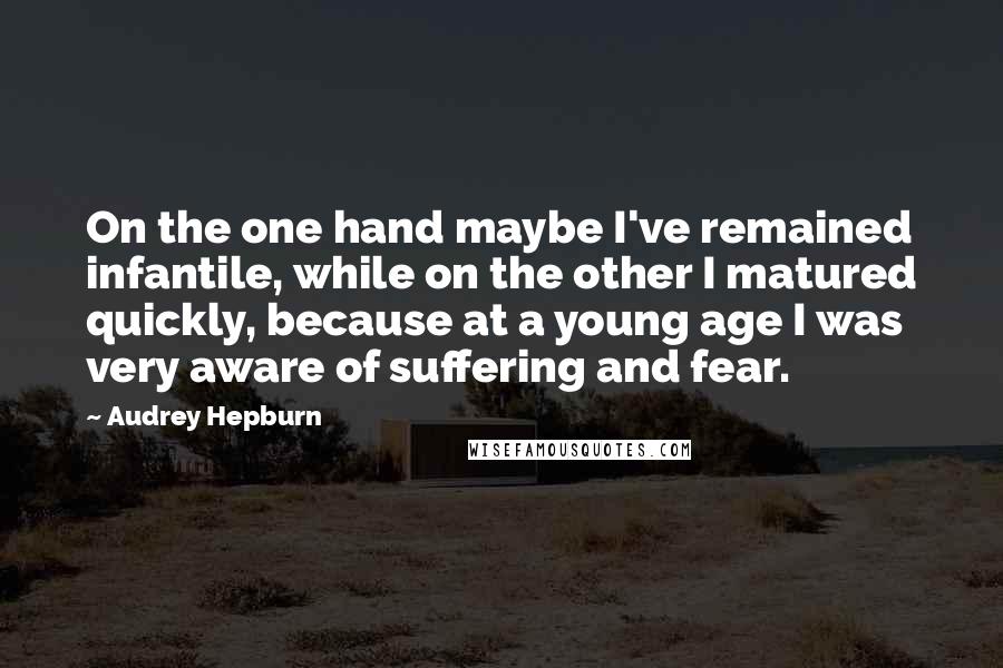 Audrey Hepburn Quotes: On the one hand maybe I've remained infantile, while on the other I matured quickly, because at a young age I was very aware of suffering and fear.