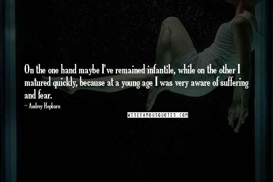 Audrey Hepburn Quotes: On the one hand maybe I've remained infantile, while on the other I matured quickly, because at a young age I was very aware of suffering and fear.