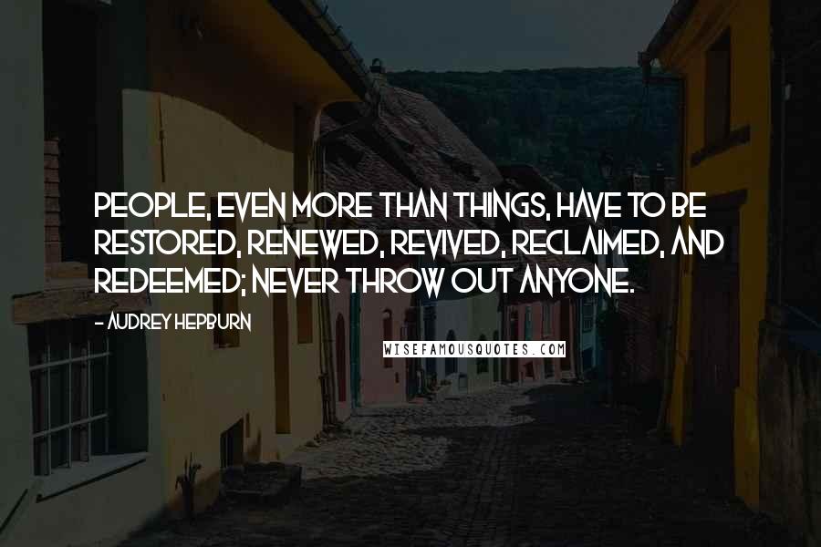 Audrey Hepburn Quotes: People, even more than things, have to be restored, renewed, revived, reclaimed, and redeemed; never throw out anyone.