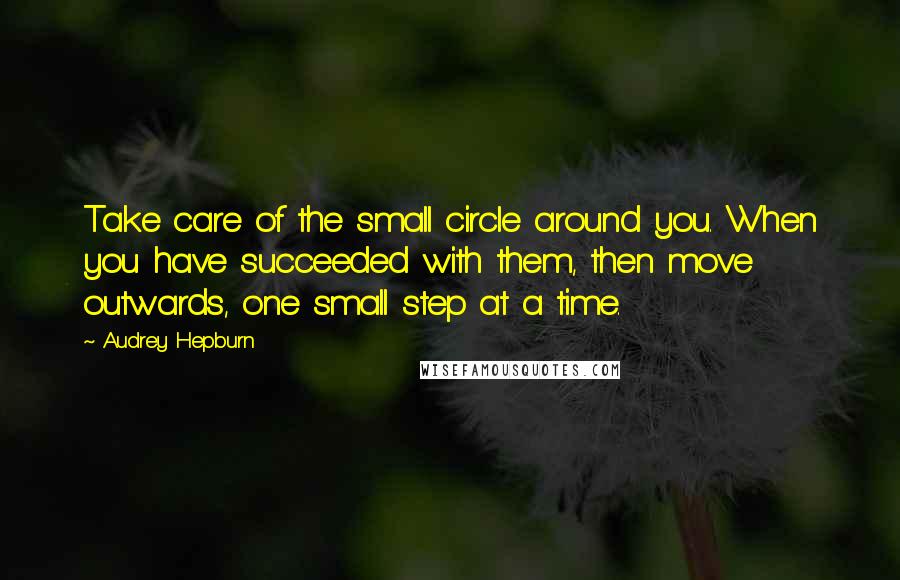 Audrey Hepburn Quotes: Take care of the small circle around you. When you have succeeded with them, then move outwards, one small step at a time.