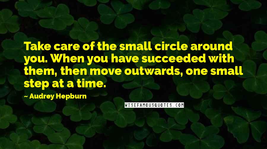 Audrey Hepburn Quotes: Take care of the small circle around you. When you have succeeded with them, then move outwards, one small step at a time.