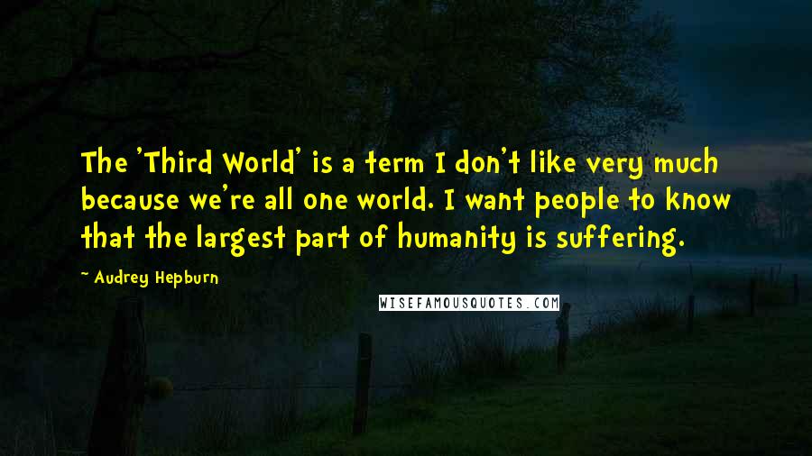 Audrey Hepburn Quotes: The 'Third World' is a term I don't like very much because we're all one world. I want people to know that the largest part of humanity is suffering.