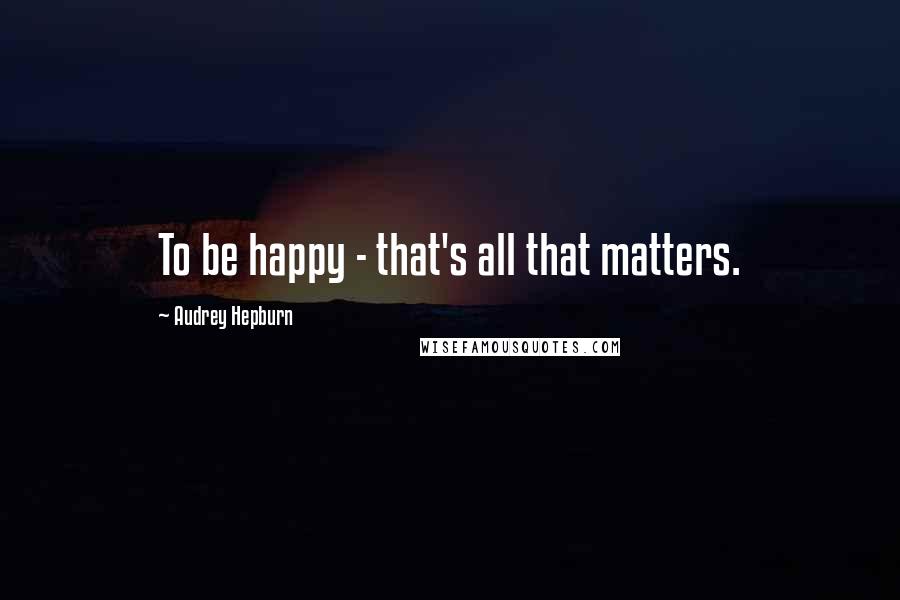 Audrey Hepburn Quotes: To be happy - that's all that matters.