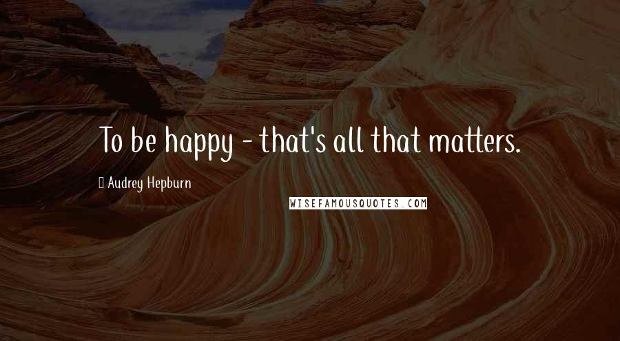 Audrey Hepburn Quotes: To be happy - that's all that matters.