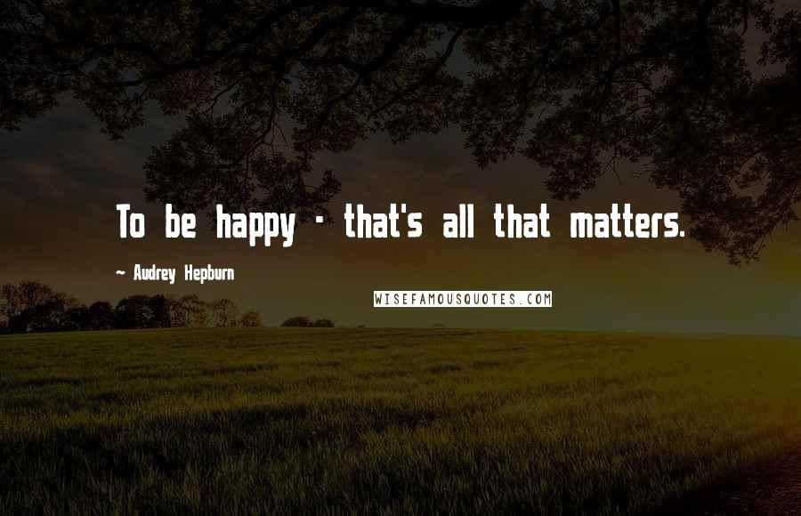 Audrey Hepburn Quotes: To be happy - that's all that matters.