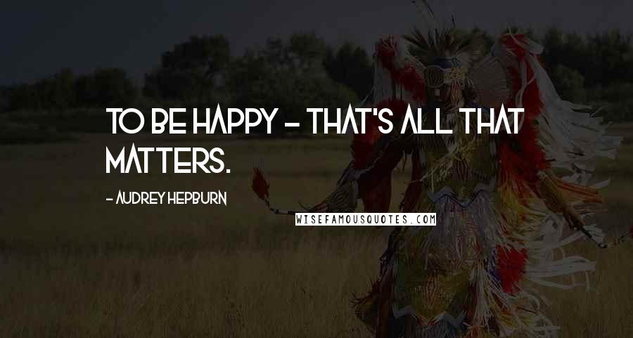 Audrey Hepburn Quotes: To be happy - that's all that matters.