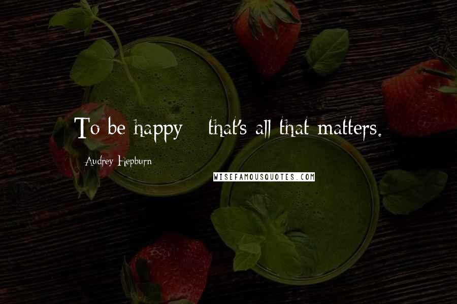 Audrey Hepburn Quotes: To be happy - that's all that matters.