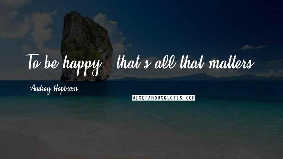 Audrey Hepburn Quotes: To be happy - that's all that matters.