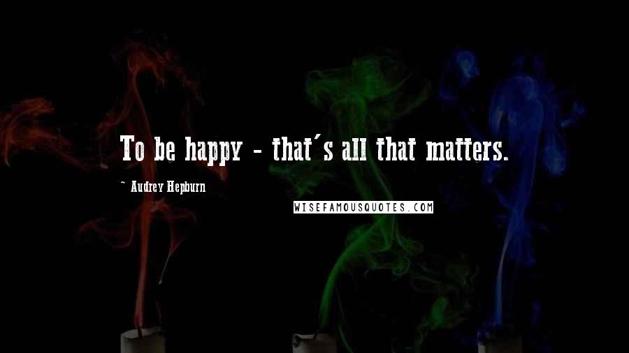 Audrey Hepburn Quotes: To be happy - that's all that matters.