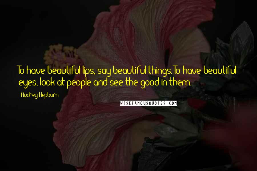 Audrey Hepburn Quotes: To have beautiful lips, say beautiful things. To have beautiful eyes, look at people and see the good in them.