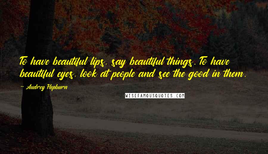 Audrey Hepburn Quotes: To have beautiful lips, say beautiful things. To have beautiful eyes, look at people and see the good in them.