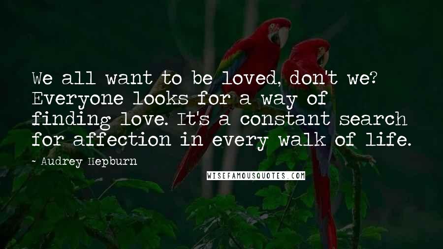 Audrey Hepburn Quotes: We all want to be loved, don't we? Everyone looks for a way of finding love. It's a constant search for affection in every walk of life.