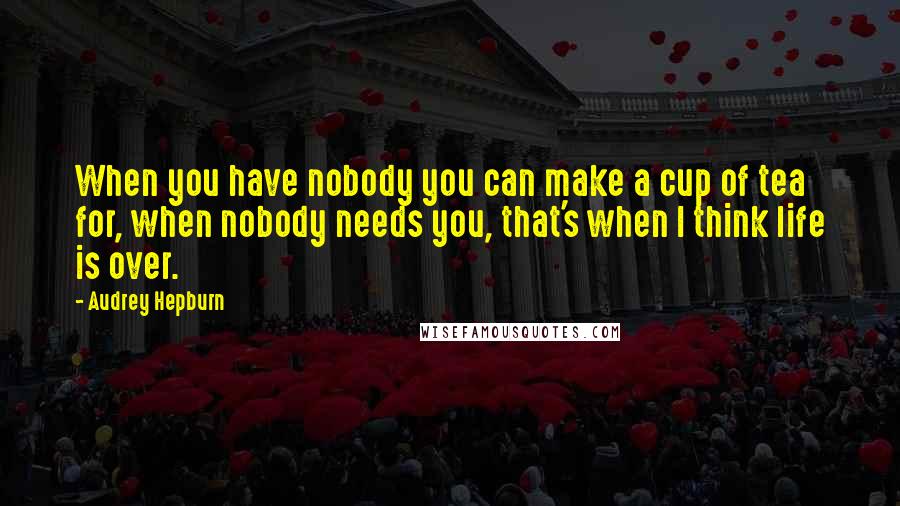 Audrey Hepburn Quotes: When you have nobody you can make a cup of tea for, when nobody needs you, that's when I think life is over.