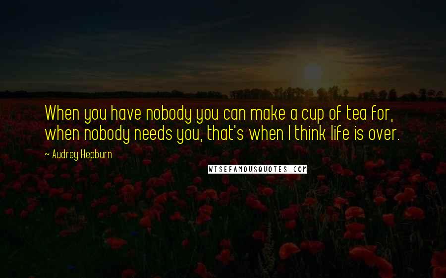 Audrey Hepburn Quotes: When you have nobody you can make a cup of tea for, when nobody needs you, that's when I think life is over.