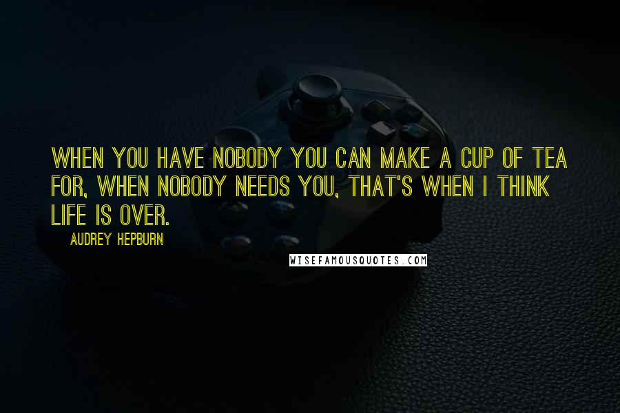 Audrey Hepburn Quotes: When you have nobody you can make a cup of tea for, when nobody needs you, that's when I think life is over.