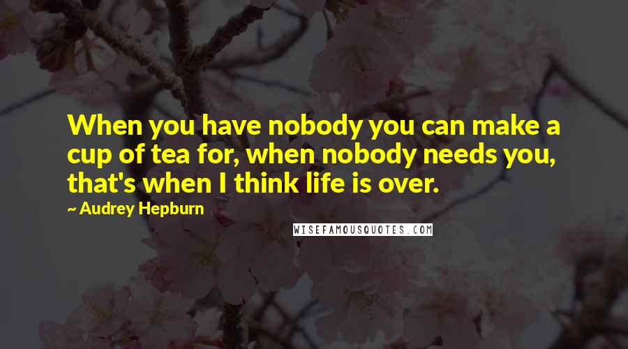 Audrey Hepburn Quotes: When you have nobody you can make a cup of tea for, when nobody needs you, that's when I think life is over.